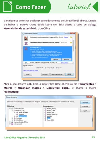 Como FazerComo Fazer
LibreOffice Magazine | Fevereiro 2015 45
tutorialtutorial
Certifique-se de fechar qualquer outro documento do LibreOffice já aberto. Depois
de baixar o arquivo clique duplo sobre ele. Será aberta a caixa de dialogo
Gerenciador de extensão do LibreOffice.
Abra o seu arquivo odb. Com o LibreOffice Base aberto vá em Ferramentas >
Macros > Organizar macros > LibreOffice Basic... e chame a macro
FreeHSQLDB.
 