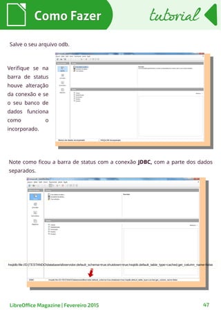 Como FazerComo Fazer
LibreOffice Magazine | Fevereiro 2015 47
tutorialtutorial
Salve o seu arquivo odb.
Note como ficou a barra de status com a conexão JDBC, com a parte dos dados
separados.
Verifique se na
barra de status
houve alteração
da conexão e se
o seu banco de
dados funciona
como o
incorporado.
 