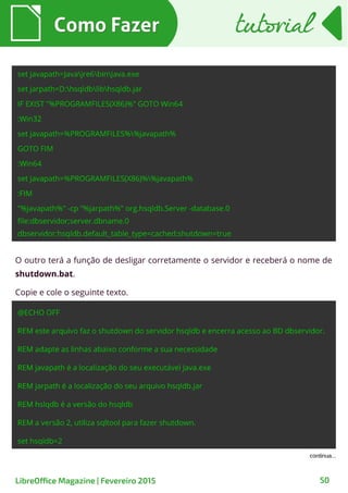 Como FazerComo Fazer
LibreOffice Magazine | Fevereiro 2015 50
tutorialtutorial
O outro terá a função de desligar corretamente o servidor e receberá o nome de
shutdown.bat.
Copie e cole o seguinte texto.
 