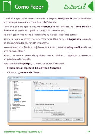 Como FazerComo Fazer
LibreOffice Magazine | Fevereiro 2015 53
tutorialtutorial
O melhor é que cada cliente use o mesmo arquivo estoque.odb, pois terão acesso
aos mesmos formulários, consultas, relatórios, etc.
Note que sempre que o arquivo estoque.odb for alterado no ServidorDB ele
deverá ser novamente copiado e configurado nos clientes.
As alterações no front-end de um cliente não afeta a visão dos outros.
Assim, se Maria resolver criar um novo formulário no seu estoque.odb instalado
no seu computador apenas ela terá acesso.
No computador da Maria e do João copie apenas o arquivo estoque.odb e cole em
uma pasta qualquer.
Abra o arquivo e antes de qualquer coisa, habilite o hsqldb.jar e altere as
propriedades de conexão.
Para habilitar o hsqldb.jar, no menu do LibreOffice vá em:
●
Ferramentas > Opções > LibreOffice > Avançado.
●
Clique em Caminho da Classe...
 