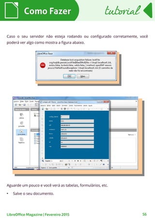 Como FazerComo Fazer
LibreOffice Magazine | Fevereiro 2015 56
tutorialtutorial
Caso o seu servidor não esteja rodando ou configurado corretamente, você
poderá ver algo como mostra a figura abaixo.
Aguarde um pouco e você verá as tabelas, formulários, etc.
●
Salve o seu documento.
 