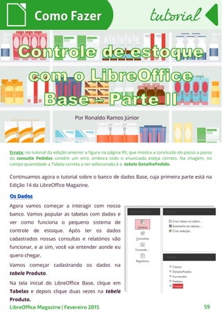 Por Ronaldo Ramos Júnior
Como FazerComo Fazer
LibreOffice Magazine | Fevereiro 2015 59
tutorialtutorial
Continuamos agora o tutorial sobre o banco de dados Base, cuja primeira parte está na
Edição 14 da LibreOffice Magazine.
Os DadosOs Dados
Agora vamos começar a interagir com nosso
banco. Vamos popular as tabelas com dados e
ver como funciona o pequeno sistema de
controle de estoque. Após ter os dados
cadastrados nossas consultas e relatórios vão
funcionar, e ai sim, você vai entender aonde eu
quero chegar.
Vamos começar cadastrando os dados na
tabela Produto.
Na tela inicial do LibreOffice Base, clique em
Tabelas e depois clique duas vezes na tabela
Produto.
Errata: no tutorial da edição anterior a figura na página 89, que mostra a conclusão do passo a passo
da consulta Pedidos contém um erro, embora todo o enunciado esteja correto. Na imagem, no
campo quantidade a Tabela correta a ser selecionada é a tabela DetalhePedido.
 