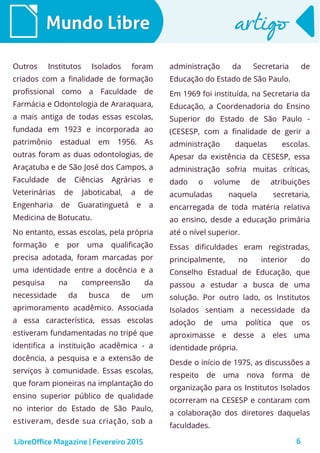 6
Mundo LibreMundo Libre artigoartigo
Outros Institutos Isolados foram
criados com a finalidade de formação
profissional como a Faculdade de
Farmácia e Odontologia de Araraquara,
a mais antiga de todas essas escolas,
fundada em 1923 e incorporada ao
patrimônio estadual em 1956. As
outras foram as duas odontologias, de
Araçatuba e de São José dos Campos, a
Faculdade de Ciências Agrárias e
Veterinárias de Jaboticabal, a de
Engenharia de Guaratinguetá e a
Medicina de Botucatu.
No entanto, essas escolas, pela própria
formação e por uma qualificação
precisa adotada, foram marcadas por
uma identidade entre a docência e a
pesquisa na compreensão da
necessidade da busca de um
aprimoramento acadêmico. Associada
a essa característica, essas escolas
estiveram fundamentadas no tripé que
identifica a instituição acadêmica - a
docência, a pesquisa e a extensão de
serviços à comunidade. Essas escolas,
que foram pioneiras na implantação do
ensino superior público de qualidade
no interior do Estado de São Paulo,
estiveram, desde sua criação, sob a
administração da Secretaria de
Educação do Estado de São Paulo.
Em 1969 foi instituída, na Secretaria da
Educação, a Coordenadoria do Ensino
Superior do Estado de São Paulo -
(CESESP, com a finalidade de gerir a
administração daquelas escolas.
Apesar da existência da CESESP, essa
administração sofria muitas críticas,
dado o volume de atribuições
acumuladas naquela secretaria,
encarregada de toda matéria relativa
ao ensino, desde a educação primária
até o nível superior.
Essas dificuldades eram registradas,
principalmente, no interior do
Conselho Estadual de Educação, que
passou a estudar a busca de uma
solução. Por outro lado, os Institutos
Isolados sentiam a necessidade da
adoção de uma política que os
aproximasse e desse a eles uma
identidade própria.
Desde o início de 1975, as discussões a
respeito de uma nova forma de
organização para os Institutos Isolados
ocorreram na CESESP e contaram com
a colaboração dos diretores daquelas
faculdades.
LibreOffice Magazine | Fevereiro 2015
 