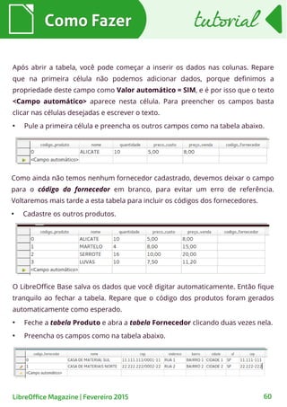 Como ainda não temos nenhum fornecedor cadastrado, devemos deixar o campo
para o código do fornecedor em branco, para evitar um erro de referência.
Voltaremos mais tarde a esta tabela para incluir os códigos dos fornecedores.
●
Cadastre os outros produtos.
O LibreOffice Base salva os dados que você digitar automaticamente. Então fique
tranquilo ao fechar a tabela. Repare que o código dos produtos foram gerados
automaticamente como esperado.
●
Feche a tabela Produto e abra a tabela Fornecedor clicando duas vezes nela.
●
Preencha os campos como na tabela abaixo.
Após abrir a tabela, você pode começar a inserir os dados nas colunas. Repare
que na primeira célula não podemos adicionar dados, porque definimos a
propriedade deste campo como Valor automático = SIM, e é por isso que o texto
<Campo automático> aparece nesta célula. Para preencher os campos basta
clicar nas células desejadas e escrever o texto.
●
Pule a primeira célula e preencha os outros campos como na tabela abaixo.
Como FazerComo Fazer tutorialtutorial
60LibreOffice Magazine | Fevereiro 2015
 