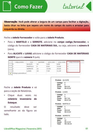 Feche a tabela Produto e vá
para a seção de Relatórios.
●
Clique duas vezes no
relatório Inventário de
Estoque.
O resultado deve ser
semelhante ao da figura ao
lado.
Feche a tabela Fornecedor e volte para a tabela Produto.
●
Para o MARTELO e o SERROTE, adicione no campo codigo_fornecedor, o
código do fornecedor CASA DE MATERIAIS SUL, ou seja, adicione o número 0
(zero).
●
Para ALICATE e LUVAS adicione o código do fornecedor CASA DE MATERIAIS
NORTE que é o número 1 (um).
Como FazerComo Fazer
61LibreOffice Magazine | Fevereiro 2015
ObservaçãoObservação: Você pode alterar a largura de um campo para facilitar a digitação,Você pode alterar a largura de um campo para facilitar a digitação,
basta clicar na linha que separa um nome do campo do outro e arrastar parabasta clicar na linha que separa um nome do campo do outro e arrastar para
esquerda ou direita.esquerda ou direita.
tutorialtutorial
 