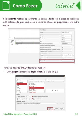 É importante reparar se realmente é a caixa de texto com o preço de custo que
está selecionada, pois você corre o risco de alterar as propriedades de outro
campo.
Abre-se a caixa de dialogo Formatar número.
●
Em Categoria selecione a opção Moeda e clique em OK.
Como FazerComo Fazer
63LibreOffice Magazine | Fevereiro 2015
tutorialtutorial
 