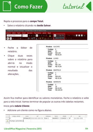 Como FazerComo Fazer
64LibreOffice Magazine | Fevereiro 2015
tutorialtutorial
Repita o processo para o campo Total.
●
Salve o relatório clicando no botão Salvar.
●
Feche o Editor de
relatório.
●
Clique duas vezes
sobre o relatório para
abri-lo no modo
normal e visualizar o
resultado das
alterações.
Assim fica melhor para identificar os valores monetários. Feche o relatório e volte
para a tela inicial. Vamos terminar de popular as outras três tabelas restantes.
Inicie pela tabela Cliente.
●
Adicione um cliente como na figura abaixo.
 