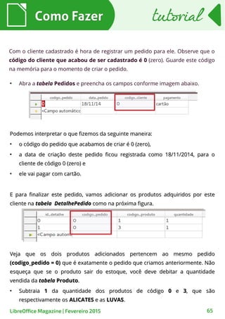 Podemos interpretar o que fizemos da seguinte maneira:Podemos interpretar o que fizemos da seguinte maneira:
●
o código do pedido que acabamos de criar é 0 (zero),o código do pedido que acabamos de criar é 0 (zero),
●
a data de criação deste pedido ficou registrada como 18/11/2014, para oa data de criação deste pedido ficou registrada como 18/11/2014, para o
cliente de código 0 (zero) ecliente de código 0 (zero) e
●
ele vai pagar com cartão.ele vai pagar com cartão.
E para finalizar este pedido, vamos adicionar os produtos adquiridos por esteE para finalizar este pedido, vamos adicionar os produtos adquiridos por este
cliente nacliente na tabela DetalhePedidotabela DetalhePedido como na próxima figura.como na próxima figura.
Como FazerComo Fazer
65LibreOffice Magazine | Fevereiro 2015
tutorialtutorial
Com o cliente cadastrado é hora de registrar um pedido para ele. Observe que o
código do cliente que acabou de ser cadastrado é 0 (zero). Guarde este código
na memória para o momento de criar o pedido.
●
Abra a tabela Pedidos e preencha os campos conforme imagem abaixo.
Veja que os dois produtos adicionados pertencem ao mesmo pedidoVeja que os dois produtos adicionados pertencem ao mesmo pedido
(codigo_pedido = 0)(codigo_pedido = 0) que é exatamente o pedido que criamos anteriormente. Nãoque é exatamente o pedido que criamos anteriormente. Não
esqueça que se o produto sair do estoque, você deve debitar a quantidadeesqueça que se o produto sair do estoque, você deve debitar a quantidade
vendida davendida da tabelatabela ProdutoProduto..
●
SubtraiaSubtraia 11 da quantidade dos produtos de códigoda quantidade dos produtos de código 00 ee 33, que são, que são
respectivamente osrespectivamente os ALICATESALICATES e ase as LUVASLUVAS..
 