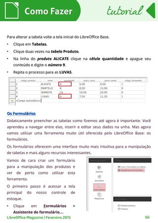 Para alterar a tabela volte a tela inicial do LibreOffice Base.Para alterar a tabela volte a tela inicial do LibreOffice Base.
●
Clique emClique em Tabelas.Tabelas.
●
Clique duas vezes naClique duas vezes na tabelatabela ProdutoProduto..
●
Na linha doNa linha do produtoproduto ALICATEALICATE clique naclique na célulacélula quantidadequantidade e apague seue apague seu
conteúdo e digite oconteúdo e digite o númeronúmero 99..
●
Repita o processo para asRepita o processo para as LUVASLUVAS..
Como FazerComo Fazer
66LibreOffice Magazine | Fevereiro 2015
tutorialtutorial
Os FormuláriosOs Formulários
Didaticamente preencher as tabelas como fizemos até agora é importante. Você
aprendeu a navegar entre elas, inserir e editar seus dados na unha. Mas agora
vamos utilizar uma ferramenta muito útil oferecida pelo LibreOffice Base: os
formulários.
Os formulários oferecem uma interface muito mais intuitiva para a manipulação
de tabelas e mais alguns recursos interessantes.
Vamos de cara criar um formulário
para a manipulação dos produtos e
ver de perto como utilizar esta
ferramenta.
O primeiro passo é acessar a tela
principal do nosso controle de
estoque.
●
Clique em Formulários >
Assistente de formulário....
 