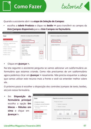 ●
Clique em Avançar >.
Na tela seguinte o assistente pergunta se vamos adicionar um subformulário ao
formulário que estamos criando. Como não precisamos de um subformulário
agora podemos clicar em Avançar > novamente. Não precisa esquentar a cabeça
que vamos utilizar este recurso mais a frente e você vai entender melhor sobre
ele.
O próximo passo é escolher a disposição dos controles (campos de texto, botões,
etc) em nosso formulário.
Como FazerComo Fazer
67LibreOffice Magazine | Fevereiro 2015
tutorialtutorial
Quando o assistente abrir na etapa de Seleção de Campos:
●
escolha a tabela Produto e clique no botão >> para transferir os campos da
lista Campos disponíveis para a lista Campos no formulário.
●
Em Disposição do
formulário principal
escolha a opção Em
blocos – Rótulos em
cima e clique em
Avançar >.
 