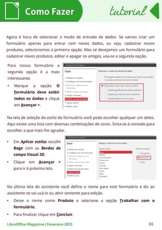Agora é hora de selecionar o modo de entrada de dados. Se vamos criar um
formulário apenas para entrar com novos dados, ou seja, cadastrar novos
produtos, selecionamos a primeira opção. Mas se desejamos um formulário para
cadastrar novos produtos, editar e apagar os antigos, usa-se a segunda opção.
●
Em Aplicar estilos escolhi
Bege com as Bordas do
campo Visual 3D.
●
Clique em Avançar >
para ir à próxima tela.
Como FazerComo Fazer
68LibreOffice Magazine | Fevereiro 2015
Para nosso formulário a
segunda opção é a mais
interessante.
●
Marque a opção O
formulário deve exibir
todos os dados e clique
em Avançar >.
Na tela de seleção do estilo do formulário você pode escolher qualquer um deles.
Aqui existe uma lista com diversas combinações de cores. Sinta-se à vontade para
escolher a que mais lhe agradar.
Na última tela do assistente você define o nome para este formulário e diz ao
assistente se vai usá-lo ou abrir somente para edição.
●
Deixe o nome como Produto e selecione a opção Trabalhar com o
formulário.
●
Para finalizar clique em Concluir.
tutorialtutorial
 