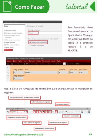 Como FazerComo Fazer
69LibreOffice Magazine | Fevereiro 2015
tutorialtutorial
Seu formulário deve
ficar semelhante ao da
figura abaixo. Veja que
ele já traz os dados da
tabela e o primeiro
registro é o do
ALICATE.
Use a barra de navegação de formulário para avançar/recuar e manipular os
registros.
 