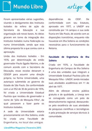 7
Mundo LibreMundo Libre artigoartigo
Foram apresentadas várias sugestões,
visando o desligamento dos Institutos
Isolados da esfera de ação da
Secretaria da Educação e sua
organização sob novas bases. As ideias
giraram em torno da integração dos
Institutos Isolados numa Federação ou
numa Universidade, sendo que esta
última proposta foi a que contou com a
aprovação.
União dos Institutos Isolados - Em
1976, por determinação do então
governador Paulo Egydio Martins, e de
comum acordo com o Secretário da
Educação, essas escolas deixaram o
CESESP para assumir uma direção
própria, na forma Universidade, uma
autarquia submetida ao governo do
Estado de São Paulo. De conformidade
com a Lei 952 de 30 de janeiro de 1976,
foi criada a Universidade Estadual
Paulista que recebeu do governador o
nome de "Júlio de Mesquita Filho", da
qual passavam a fazer parte os
Institutos Isolados.
A sede da Universidade estaria
provisoriamente em Ilha Solteira, onde
foi criada uma Faculdade de
Engenharia, no local das antigas
dependências da CESP. De
conformidade com seu Estatuto,
aprovado em 1977, a UNESP era
constituída por 14 campus e sua sede
ficaria em São Paulo, de acordo com as
disposições transitórias, enquanto não
houvesse em Ilha Solteira as condições
necessárias para o funcionamento da
Reitoria.
Faculdade de Engenharia de IlhaFaculdade de Engenharia de Ilha
SolteiraSolteira
Criada em 1976, a Faculdade de
Engenharia do Campus de Ilha Solteira
é uma das unidades que integram a
Universidade Estadual Paulista Júlio de
Mesquita Filho - UNESP, tendo iniciadas
suas atividades acadêmicas em 11 de
abril de 1977.
Além de oferecer ensino público
gratuito e de qualidade, a Unesp tem
se consagrado como um polo de
desenvolvimento regional, destacando-
se pela excelência de suas atividades
de pesquisas científicas e tecnológicas
e pela prestação de serviços técnicos à
comunidade.
LibreOffice Magazine | Fevereiro 2015
 