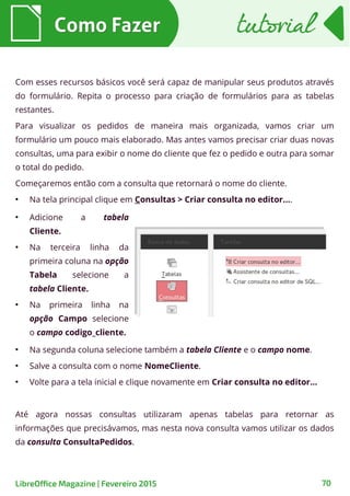 ●
Na segunda coluna selecione também a tabela Cliente e o campo nome.
●
Salve a consulta com o nome NomeCliente.
●
Volte para a tela inicial e clique novamente em Criar consulta no editor...
Até agora nossas consultas utilizaram apenas tabelas para retornar as
informações que precisávamos, mas nesta nova consulta vamos utilizar os dados
da consulta ConsultaPedidos.
Com esses recursos básicos você será capaz de manipular seus produtos através
do formulário. Repita o processo para criação de formulários para as tabelas
restantes.
Para visualizar os pedidos de maneira mais organizada, vamos criar um
formulário um pouco mais elaborado. Mas antes vamos precisar criar duas novas
consultas, uma para exibir o nome do cliente que fez o pedido e outra para somar
o total do pedido.
Começaremos então com a consulta que retornará o nome do cliente.
●
Na tela principal clique em Consultas > Criar consulta no editor....
Como FazerComo Fazer
70LibreOffice Magazine | Fevereiro 2015
tutorialtutorial
●
Adicione a tabela
Cliente.
●
Na terceira linha da
primeira coluna na opção
Tabela selecione a
tabela Cliente.
●
Na primeira linha na
opção Campo selecione
o campo codigo_cliente.
 
