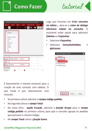 Logo que clicamos em Criar consulta
no editor... abre-se a caixa de dialogo
Adicionar tabela ou consulta. O
assistente exibe opção para adicionar
Tabelas ou Consultas.
●
Selecione Consultas,
●
Selecione ConsultaPedidos >
Adicionar.
Como FazerComo Fazer
71LibreOffice Magazine | Fevereiro 2015
tutorialtutorial
É basicamente o mesmo processo para a
criação de uma consulta com tabelas. O
que muda é que selecionamos uma
consulta.
●
Na primeira coluna adicione o campo codigo_pedido,
●
Na segunda coluna o campo Total.
●
Na sexta linha - opção Função, adicione a função Grupo para o campo
codigo_pedido na primeira coluna, para que a consulta agrupe os pedidos
que possuem o mesmo código.
●
No campo Total utilize a função Soma.
 