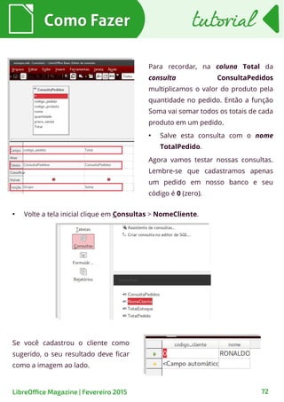 Para recordar, na coluna Total da
consulta ConsultaPedidos
multiplicamos o valor do produto pela
quantidade no pedido. Então a função
Soma vai somar todos os totais de cada
produto em um pedido.
●
Salve esta consulta com o nome
TotalPedido.
Agora vamos testar nossas consultas.
Lembre-se que cadastramos apenas
um pedido em nosso banco e seu
código é 0 (zero).
●
Volte a tela inicial clique em Consultas > NomeCliente.
Como FazerComo Fazer
72LibreOffice Magazine | Fevereiro 2015
tutorialtutorial
Se você cadastrou o cliente como
sugerido, o seu resultado deve ficar
como a imagem ao lado.
 