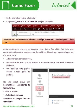 ●
Feche a janela e volte a tela inicial
●
Clique em Consultas > TotalPedido e veja o resultado.
Como FazerComo Fazer
73LibreOffice Magazine | Fevereiro 2015
tutorialtutorial
Só temos um pedido cadastrado com oSó temos um pedido cadastrado com o códigocódigo 0 (zero)0 (zero) e o total do pedido é dee o total do pedido é de
19,20.19,20.
Agora temos tudo que precisamos para nosso último formulário. Sua base será
construída utilizando o assistente de formulários. Mas depois vamos alterar sua
estrutura para:
●
Adicionar dois campos novos,
●
Uma caixa de texto que vai conter o nome do cliente que está fazendo o
pedido e
●
Uma caixa de texto que vai
conter o total geral do
pedido.
Na tela inicial, clique em
Formulários > Assistente de
formulário....
Vamos as Etapas
1 – Seleção de campos1 – Seleção de campos
Selecione os campos do seuSelecione os campos do seu
formulárioformulário
 