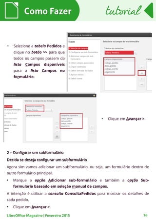 ●
Selecione a tabela Pedidos e
clique no botão >> para que
todos os campos passem da
lista Campos disponíveis
para a lista Campos no
formulário.
2 – Configurar um subformulário2 – Configurar um subformulário
Decida se deseja configurar um subformulárioDecida se deseja configurar um subformulário
Agora sim vamos adicionar um subformulário, ou seja, um formulário dentro de
outro formulário principal.
●
Marque a opção Adicionar sub-formulário e também a opção Sub-
formulário baseado em seleção manual de campos.
A intenção é utilizar a consulta ConsultaPedidos para mostrar os detalhes de
cada pedido.
●
Clique em Avançar >.
Como FazerComo Fazer
74LibreOffice Magazine | Fevereiro 2015
tutorialtutorial
●
Clique em Avançar >.
 