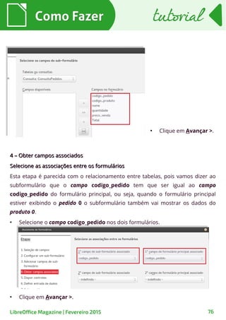 ●
Clique em Avançar >.
4 – Obter campos associados4 – Obter campos associados
Selecione as associações entre os formuláriosSelecione as associações entre os formulários
Esta etapa é parecida com o relacionamento entre tabelas, pois vamos dizer ao
subformulário que o campo codigo_pedido tem que ser igual ao campo
codigo_pedido do formulário principal, ou seja, quando o formulário principal
estiver exibindo o pedido 0 o subformulário também vai mostrar os dados do
produto 0.
●
Selecione o campo codigo_pedido nos dois formulários.
Como FazerComo Fazer
76LibreOffice Magazine | Fevereiro 2015
tutorialtutorial
●
Clique em Avançar >.
 