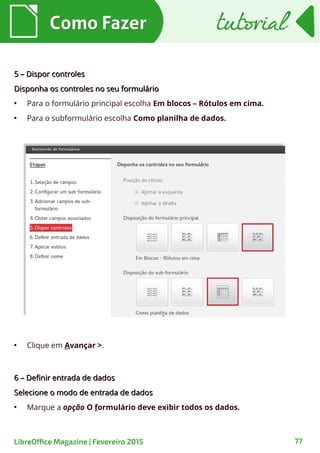 ●
Clique em Avançar >.
6 – Definir entrada de dados6 – Definir entrada de dados
Selecione o modo de entrada de dadosSelecione o modo de entrada de dados
●
Marque a opção O formulário deve exibir todos os dados.
5 – Dispor controles5 – Dispor controles
Disponha os controles no seu formulárioDisponha os controles no seu formulário
●
Para o formulário principal escolha Em blocos – Rótulos em cima.
●
Para o subformulário escolha Como planilha de dados.
Como FazerComo Fazer
77LibreOffice Magazine | Fevereiro 2015
tutorialtutorial
 