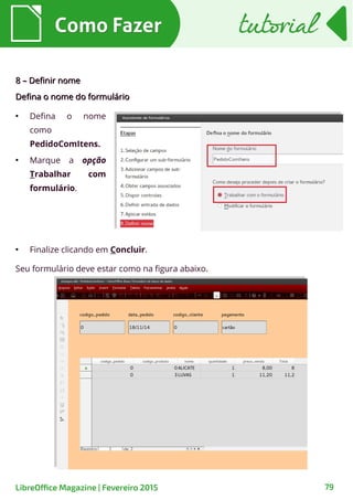 8 – Definir nome8 – Definir nome
Defina o nome do formulárioDefina o nome do formulário
●
Finalize clicando em Concluir.
Como FazerComo Fazer
79LibreOffice Magazine | Fevereiro 2015
tutorialtutorial
Seu formulário deve estar como na figura abaixo.
●
Defina o nome
como
PedidoComItens.
●
Marque a opção
Trabalhar com
formulário.
 