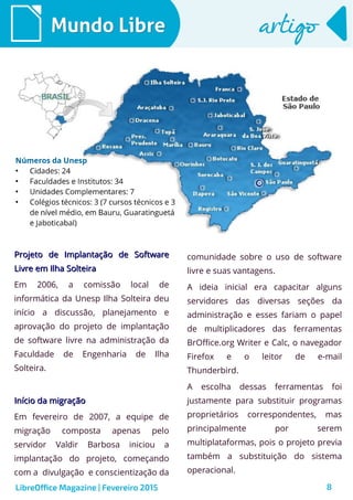8
Mundo LibreMundo Libre artigoartigo
LibreOffice Magazine | Fevereiro 2015
Projeto de Implantação de SoftwareProjeto de Implantação de Software
Livre em Ilha SolteiraLivre em Ilha Solteira
Em 2006, a comissão local de
informática da Unesp Ilha Solteira deu
início a discussão, planejamento e
aprovação do projeto de implantação
de software livre na administração da
Faculdade de Engenharia de Ilha
Solteira.
Início da migraçãoInício da migração
Em fevereiro de 2007, a equipe de
migração composta apenas pelo
servidor Valdir Barbosa iniciou a
implantação do projeto, começando
com a divulgação e conscientização da
comunidade sobre o uso de software
livre e suas vantagens.
A ideia inicial era capacitar alguns
servidores das diversas seções da
administração e esses fariam o papel
de multiplicadores das ferramentas
BrOffice.org Writer e Calc, o navegador
Firefox e o leitor de e-mail
Thunderbird.
A escolha dessas ferramentas foi
justamente para substituir programas
proprietários correspondentes, mas
principalmente por serem
multiplataformas, pois o projeto previa
também a substituição do sistema
operacional.
 