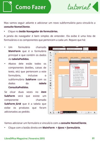 Mas vamos seguir adiante e adicionar um novo subformulário para vinculá-lo a
consulta NomeCliente.
●
Clique no botão Navegador de formulários.
A janela do navegador é bem simples de entender. Ela exibe é uma lista de
formulários e os componentes que pertencem a cada um. Repare que há:
Como FazerComo Fazer
81LibreOffice Magazine | Fevereiro 2015
tutorialtutorial
●
Um formulário chamado
MainForm que é o formulário
principal e que contém os dados
da tabelaPedidos.
●
Abaixo dele estão todos os
componentes (botões, caixas de
texto, etc) que pertencem a este
formulário, inclusive o
subformulário SubForm com os
dados da tabela
ConsultaPedidos.
Se clicar duas vezes no item
SubForm verá que existe um
componente chamado
SubForm_Grid que é a tabela que
exibe os produtos que foram
adicionados ao pedido.
Vamos adicionar um formulário e vinculá-lo com a consulta NomeCliente.
●
Clique com o botão direito em MainForm > Novo > Formulário.
 
