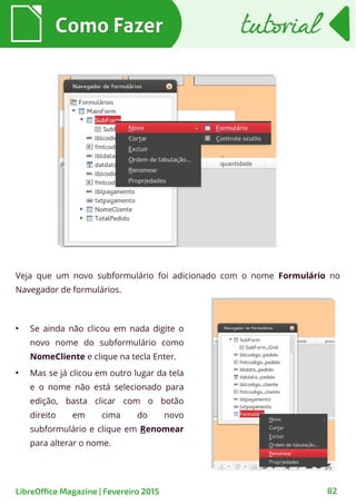 Veja que um novo subformulário foi adicionado com o nome Formulário no
Navegador de formulários.
Como FazerComo Fazer
82LibreOffice Magazine | Fevereiro 2015
tutorialtutorial
●
Se ainda não clicou em nada digite o
novo nome do subformulário como
NomeCliente e clique na tecla Enter.
●
Mas se já clicou em outro lugar da tela
e o nome não está selecionado para
edição, basta clicar com o botão
direito em cima do novo
subformulário e clique em Renomear
para alterar o nome.
 