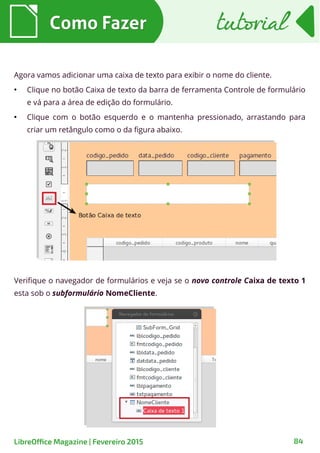 Verifique o navegador de formulários e veja se o novo controle Caixa de texto 1
esta sob o subformulário NomeCliente.
Agora vamos adicionar uma caixa de texto para exibir o nome do cliente.
●
Clique no botão Caixa de texto da barra de ferramenta Controle de formulário
e vá para a área de edição do formulário.
●
Clique com o botão esquerdo e o mantenha pressionado, arrastando para
criar um retângulo como o da figura abaixo.
Como FazerComo Fazer
84LibreOffice Magazine | Fevereiro 2015
tutorialtutorial
 