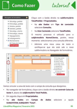 Clique com o botão direito no subformulário
TotalPedido > Propriedades.
●
Na aba Dados em Tipo de conteúdo
selecione Consulta.
●
Na lista Conteúdo selecione TotalPedido.
O mesmo processo é utilizado para o
subformulário NomeCliente, porém, nesse
momento selecionamos uma consulta diferente.
●
Adicione uma nova caixa de texto e
certifique-se que ela está sob o novo
subformulário no Navegador de formulários.
Como FazerComo Fazer
86LibreOffice Magazine | Fevereiro 2015
tutorialtutorial
Vamos vincular a caixa de texto com o campo da consulta que desejamos.
●
No navegador de formulários, clique com o botão direito no controle Caixa de
texto 1, abaixo do subformulário Total Pedido.
●
Em seguida clique em Propriedades.
●
Na aba Dados em Campo de dados selecione a opção
SUM(SYSTEM_SUBQUERY.”Total”.
 