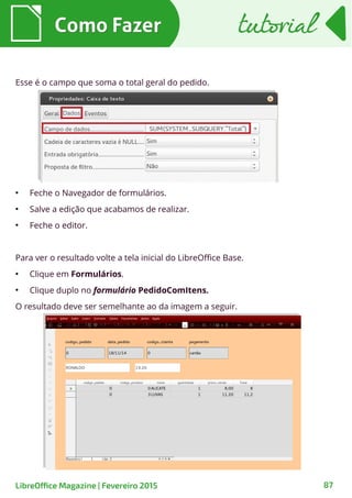 ●
Feche o Navegador de formulários.
●
Salve a edição que acabamos de realizar.
●
Feche o editor.
Para ver o resultado volte a tela inicial do LibreOffice Base.
●
Clique em Formulários.
●
Clique duplo no formulário PedidoComItens.
O resultado deve ser semelhante ao da imagem a seguir.
Esse é o campo que soma o total geral do pedido.
Como FazerComo Fazer
87LibreOffice Magazine | Fevereiro 2015
tutorialtutorial
 