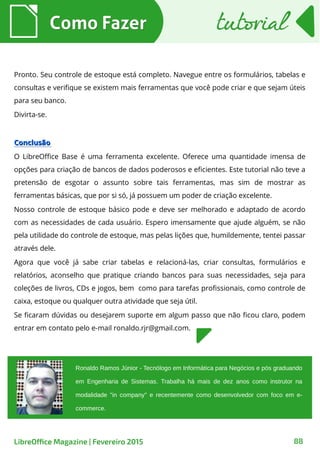 Pronto. Seu controle de estoque está completo. Navegue entre os formulários, tabelas e
consultas e verifique se existem mais ferramentas que você pode criar e que sejam úteis
para seu banco.
Divirta-se.
ConclusãoConclusão
O LibreOffice Base é uma ferramenta excelente. Oferece uma quantidade imensa de
opções para criação de bancos de dados poderosos e eficientes. Este tutorial não teve a
pretensão de esgotar o assunto sobre tais ferramentas, mas sim de mostrar as
ferramentas básicas, que por si só, já possuem um poder de criação excelente.
Nosso controle de estoque básico pode e deve ser melhorado e adaptado de acordo
com as necessidades de cada usuário. Espero imensamente que ajude alguém, se não
pela utilidade do controle de estoque, mas pelas lições que, humildemente, tentei passar
através dele.
Agora que você já sabe criar tabelas e relacioná-las, criar consultas, formulários e
relatórios, aconselho que pratique criando bancos para suas necessidades, seja para
coleções de livros, CDs e jogos, bem como para tarefas profissionais, como controle de
caixa, estoque ou qualquer outra atividade que seja útil.
Se ficaram dúvidas ou desejarem suporte em algum passo que não ficou claro, podem
entrar em contato pelo e-mail ronaldo.rjr@gmail.com.
Como FazerComo Fazer
88LibreOffice Magazine | Fevereiro 2015
Ronaldo Ramos Júnior - Tecnólogo em Informática para Negócios e pós graduando
em Engenharia de Sistemas. Trabalha há mais de dez anos como instrutor na
modalidade "in company" e recentemente como desenvolvedor com foco em e-
commerce.
tutorialtutorial
 