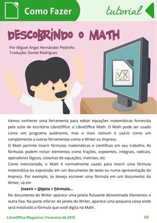Vamos conhecer uma ferramenta para editar equações matemáticas fornecida
pela suíte de escritório LibreOffice: o LibreOffice Math. O Math pode ser usado
como um programa autônomo, mas o mais comum é usá-lo como um
complemento a outras ferramentas como o Writer ou Impress.
O Math permite inserir fórmulas matemáticas e científicas em seu trabalho. As
fórmulas podem incluir elementos como frações, expoentes, integrais, radicais,
operadores lógicos, sistemas de equações, matrizes, etc.
Como mencionado, o Math é normalmente usado para inserir uma fórmula
matemática ou expressão em um documento de texto ou numa apresentação do
Impress. Por exemplo, se deseja escrever uma fórmula em um documento do
Writer, vá em
Inserir > Objeto > Fórmula...
No documento do Writer aparece uma janela flutuante denominada Elementos e
outra fixa. Na parte inferior da janela do Writer, aparece uma pequena caixa onde
será mostrado a fórmula que você digita no Math.
Por Miguel Ángel Hernández Pedreño
Tradução: Daniel Rodriguez
Como FazerComo Fazer
LibreOffice Magazine | Fevereiro de 2015 89
tutorialtutorial
Descobrindo o Math
 