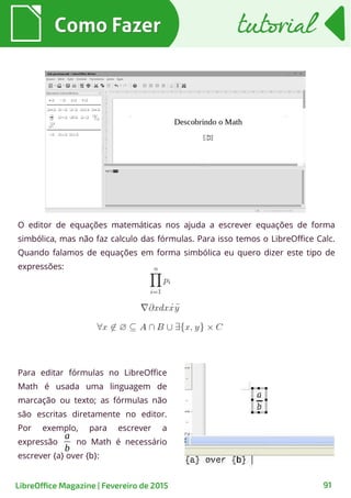 O editor de equações matemáticas nos ajuda a escrever equações de forma
simbólica, mas não faz calculo das fórmulas. Para isso temos o LibreOffice Calc.
Quando falamos de equações em forma simbólica eu quero dizer este tipo de
expressões:
Como FazerComo Fazer
91
tutorialtutorial
LibreOffice Magazine | Fevereiro de 2015
Para editar fórmulas no LibreOffice
Math é usada uma linguagem de
marcação ou texto; as fórmulas não
são escritas diretamente no editor.
Por exemplo, para escrever a
expressão no Math é necessário
escrever {a} over {b}:
a
b
 