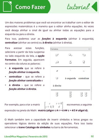 Um dos maiores problemas que você vai encontrar ao trabalhar com o editor de
expressões matemáticas é a maneira que o editor alinha equações. As vezes
você deseja alinhar o sinal de igual ou alinhar todas as equações para a
esquerda ou para a direita.
Para isso, podemos usar as funções à esquerda (alinhar à esquerda),
centralizar (alinhar ao centro) ou à direita (alinhar à direita).
Como FazerComo Fazer tutorialtutorial
92
Para acessar estas funções,
selecione a partir da lista suspensa
no lado esquerdo da tela, a opção
Formatos. Em seguida, aparecem
no centro da coluna as palavras:
●
à esquerda que se refere à
função alinhar à esquerda,
●
centralizar - que se refere a
função alinhar centralizado e
●
à direita - que se refere a
função alinhar à direita.
Por exemplo, para criar a matriz escrevemos a seguinte
expressão na janela do Math: matriz {alignr c # r + 6 ## c + 4/3 # alignl d}.
O Math também tem a capacidade de inserir símbolos e letras gregas ou
operadores lógicos dentro da edição de suas equações. Para isso basta
selecionar o ícone Catalogo de símbolos na barra de ferramentas.
LibreOffice Magazine | Fevereiro de 2015
 