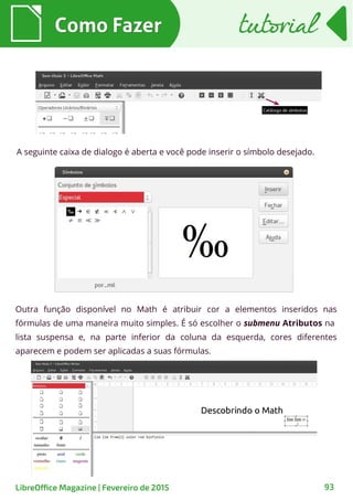 A seguinte caixa de dialogo é aberta e você pode inserir o símbolo desejado.
Outra função disponível no Math é atribuir cor a elementos inseridos nas
fórmulas de uma maneira muito simples. É só escolher o submenu Atributos na
lista suspensa e, na parte inferior da coluna da esquerda, cores diferentes
aparecem e podem ser aplicadas a suas fórmulas.
Como FazerComo Fazer
93
tutorialtutorial
LibreOffice Magazine | Fevereiro de 2015
 