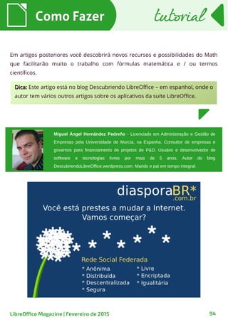 Em artigos posteriores você descobrirá novos recursos e possibilidades do Math
que facilitarão muito o trabalho com fórmulas matemática e / ou termos
científicos.
Como FazerComo Fazer
94
Miguel Ángel Hernández Pedreño - Licenciado em Administração e Gestão de
Empresas pela Universidade de Murcia, na Espanha. Consultor de empresas e
governos para financiamento de projetos de P&D. Usuário e desenvolvedor de
software e tecnologias livres por mais de 5 anos. Autor do blog
DescubriendoLibreOffice.wordpress.com. Marido e pai em tempo integral.
Dica:Dica: Este artigo está no blog Descubriendo LibreOffice – em espanhol, onde o
autor tem vários outros artigos sobre os aplicativos da suíte LibreOffice.
tutorialtutorial
LibreOffice Magazine | Fevereiro de 2015
 