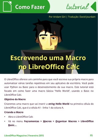 O LibreOffice oferece um caminho para que você escreva sua própria macro para
automatizar várias tarefas repetitivas em seu aplicativo de escritório. Você pode
usar Python ou Basic para o desenvolvimento da sua macro. Este tutorial está
focado em como fazer uma macro básica “Hello World”, usando o Basic no
LibreOffice Calc.
Objetivo da Macro
Criaremos uma macro que vai inserir a string Hello World na primeira célula do
LibreOffice Calc, que é a célula A1 - linha 1 da coluna A.
Criando a Macro
●
Abra o LibreOffice Calc
●
Vá no menu Ferramentas > Macros > Organizar Macros > LibreOffice
Basic....
Por Aridam Giri | Tradução: David Jourdain
Como FazerComo Fazer
LibreOffice Magazine | Fevereiro 2015 95
tutorialtutorial
Escrevendo uma MacroEscrevendo uma Macro
no LibreOffice Calcno LibreOffice Calc
 