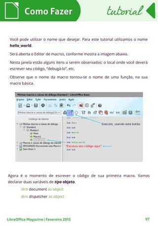Agora é o momento de escrever o código de sua primeira macro. Vamos
declarar duas variáveis de tipo objeto.
dim document as object
dim dispatcher as object
Como FazerComo Fazer
97
tutorialtutorial
LibreOffice Magazine | Fevereiro 2015
Você pode utilizar o nome que desejar. Para este tutorial utilizamos o nome
hello_world.
Será aberta o Editor de macros, conforme mostra a imagem abaixo.
Nesta janela estão alguns itens a serem observados: o local onde você deverá
escrever seu código, “debugá-lo”, etc.
Observe que o nome da macro tornou-se o nome de uma função, na sua
macro básica.
 