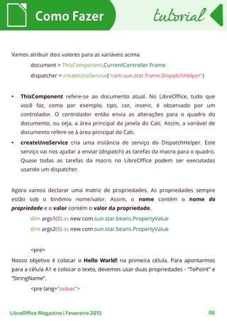 Vamos atribuir dois valores para as variáveis acima.
document = ThisComponent.CurrentController.Frame
dispatcher = createUnoService("com.sun.star.frame.DispatchHelper")
●
ThisComponent refere-se ao documento atual. No LibreOffice, tudo que
você faz, como por exemplo, tipo, cor, inserir, é observado por um
controlador. O controlador então envia as alterações para o quadro do
documento, ou seja, a área principal da janela do Calc. Assim, a variável de
documento refere-se à área principal do Calc.
●
createUnoService cria uma instância de serviço do DispatchHelper. Este
serviço vai nos ajudar a enviar (dispatch) as tarefas da macro para o quadro.
Quase todas as tarefas da macro no LibreOffice podem ser executadas
usando um dispatcher.
Agora vamos declarar uma matriz de propriedades. As propriedades sempre
estão sob o binômio nome/valor. Assim, o nome contém o nome da
propriedade e o valor contém o valor da propriedade.
dim args1(0) as new com.sun.star.beans.PropertyValue
dim args2(0) as new com.sun.star.beans.PropertyValue
<pre>
Nosso objetivo é colocar o Hello World! na primeira célula. Para apontarmos
para a célula A1 e colocar o texto, devemos usar duas propriedades - “ToPoint” e
“StringName”.
<pre lang="oobas">
Como FazerComo Fazer tutorialtutorial
98LibreOffice Magazine | Fevereiro 2015
 