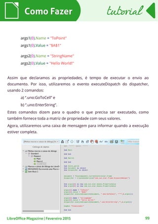 args1(0).Name = "ToPoint"
args1(0).Value = "$A$1"
args2(0).Name = "StringName"
args2(0).Value = "Hello World!"
Assim que declaramos as propriedades, é tempo de executar o envio ao
documento. Por isso, utilizaremos o evento executeDispatch do dispatcher,
usando 2 comandos:
a) “.uno:GoToCell” e
b) “.uno:EnterString”.
Estes comandos dizem para o quadro o que precisa ser executado, como
também fornece toda a matriz de propriedade com seus valores.
Agora, utilizaremos uma caixa de mensagem para informar quando a execução
estiver completa.
Como FazerComo Fazer
99
tutorialtutorial
LibreOffice Magazine | Fevereiro 2015
 