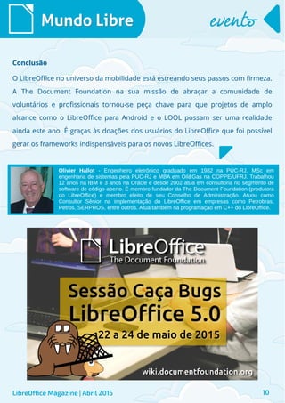 O LibreOffice no universo da mobilidade está estreando seus passos com firmeza.O LibreOffice no universo da mobilidade está estreando seus passos com firmeza.
A The Document Foundation na sua missão de abraçar a comunidade deA The Document Foundation na sua missão de abraçar a comunidade de
voluntários e profissionais tornou-se peça chave para que projetos de amplovoluntários e profissionais tornou-se peça chave para que projetos de amplo
alcance como o LibreOffice para Android e o LOOL possam ser uma realidadealcance como o LibreOffice para Android e o LOOL possam ser uma realidade
ainda este ano. É graças às doações dos usuários do LibreOffice que foi possívelainda este ano. É graças às doações dos usuários do LibreOffice que foi possível
gerar os frameworks indispensáveis para os novos LibreOffices.gerar os frameworks indispensáveis para os novos LibreOffices.
Mundo LibreMundo Libre eventoevento
LibreOffice Magazine | Abril 2015 10
ConclusãoConclusão
Olivier Hallot - Engenheiro eletrônico graduado em 1982 na PUC-RJ, MSc em
engenharia de sistemas pela PUC-RJ e MBA em Oil&Gas na COPPE/UFRJ. Trabalhou
12 anos na IBM e 3 anos na Oracle e desde 2002 atua em consultoria no segmento de
software de código aberto. É membro fundador da The Document Foundation (produtora
do LibreOffice) e membro eleito de seu Conselho de Administração. Atuou como
Consultor Sênior na implementação do LibreOffice em empresas como Petrobras,
Petros, SERPROS, entre outros. Atua também na programação em C++ do LibreOffice.
 
