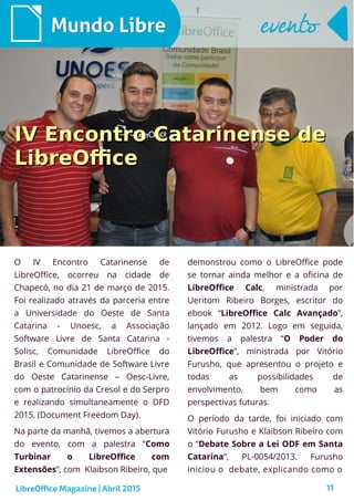 11
O IV Encontro Catarinense de
LibreOffice, ocorreu na cidade de
Chapecó, no dia 21 de março de 2015.
Foi realizado através da parceria entre
a Universidade do Oeste de Santa
Catarina - Unoesc, a Associação
Software Livre de Santa Catarina -
Solisc, Comunidade LibreOffice do
Brasil e Comunidade de Software Livre
do Oeste Catarinense – Oesc-Livre,
com o patrocínio da Cresol e do Serpro
e realizando simultaneamente o DFD
2015, (Document Freedom Day).
Na parte da manhã, tivemos a abertura
do evento, com a palestra “Como
Turbinar o LibreOffice com
Extensões”, com Klaibson Ribeiro, que
Mundo LibreMundo Libre
demonstrou como o LibreOffice pode
se tornar ainda melhor e a oficina de
LibreOffice Calc, ministrada por
Ueritom Ribeiro Borges, escritor do
ebook “LibreOffice Calc Avançado”,
lançado em 2012. Logo em seguida,
tivemos a palestra “O Poder do
LibreOffice”, ministrada por Vitório
Furusho, que apresentou o projeto e
todas as possibilidades de
envolvimento, bem como as
perspectivas futuras.
O período da tarde, foi iniciado com
Vitório Furusho e Klaibson Ribeiro com
o “Debate Sobre a Lei ODF em Santa
Catarina”, PL-0054/2013. Furusho
iniciou o debate, explicando como o
eventoevento
LibreOffice Magazine | Abril 2015
IV Encontro Catarinense deIV Encontro Catarinense de
LibreOfficeLibreOffice
 
