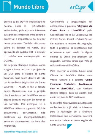 12
Mundo LibreMundo Libre artigoartigo
projeto da Lei ODF foi implantado no
Paraná, quais as dificuldades
enfrentadas, pois existem interesse
das grandes empresas indo contra o
processo; a importância da Celepar
nesse processo. Também discursou
sobre os debates na ABNT, pela
aprovação do padrão ODF e discutir
o padrão em contraposição ao
OOXML.
Em seguida, Klaibson explicou como
surgiu a ideia de criar o projeto de
Lei ODF para o estado de Santa
Catarina, suas fases dentro do site
da Assembleia Legislativa de Santa
Catarina - ALESC e fez a leitura
deste. Demonstrou que o projeto
não é em favor do LibreOffice, como
alguns pensam, mas sim em favor de
um formato. Por exemplo, se o
MSOffice utilizasse o padrão ODF de
documentos, certamente, não
existiriam as incompatibilidades
entre os documentos, na hora das
migrações.
Continuando a programação, foi
apresentada a palestra “Migração da
Cresol Para o LibreOffice” pelo
Coordenador de TI da Cooperativa de
Crédito Rural - Cresol - Cidinei Cassol.
Ele explicou o motivo da migração,
todo o processo, as resistências que
ocorreram e que ainda há alguns
setores da Cresol que precisam ser
migrados. Afirmou ainda que 70% já
utilizam Linux e LibreOffice.
Para encerrar o evento houve uma
Oficina de LibreOffice Writer, com
Vitório Furusho e a palestra “Como
Formatar Trabalhos Acadêmicos
com o LibreOffice”, com Ueritom
Ribeiro Borges, para os alunos que
estão em fase de TCC, da Unoesc.
O encontro foi proveitoso pela troca de
conhecimento e já abriu o interesse
para a realização do V Encontro
Catarinense que, certamente, ocorrerá
em outra cidade e outra região de
Santa Catarina.
LibreOffice Magazine | Abril 2015
 