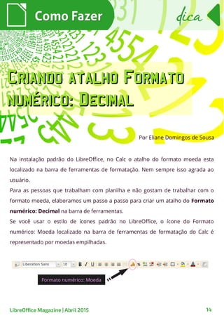 Na instalação padrão do LibreOffice, no Calc o atalho do formato moeda esta
localizado na barra de ferramentas de formatação. Nem sempre isso agrada ao
usuário.
Para as pessoas que trabalham com planilha e não gostam de trabalhar com o
formato moeda, elaboramos um passo a passo para criar um atalho do Formato
numérico: Decimal na barra de ferramentas.
Se você usar o estilo de ícones padrão no LibreOffice, o ícone do Formato
numérico: Moeda localizado na barra de ferramentas de formatação do Calc é
representado por moedas empilhadas.
Como FazerComo Fazer
LibreOffice Magazine | Abril 2015 14
dicadica
Por Eliane Domingos de Sousa
Formato numérico: Moeda
Criando atalho FormatoCriando atalho Formato
numérico: Decimalnumérico: Decimal
 