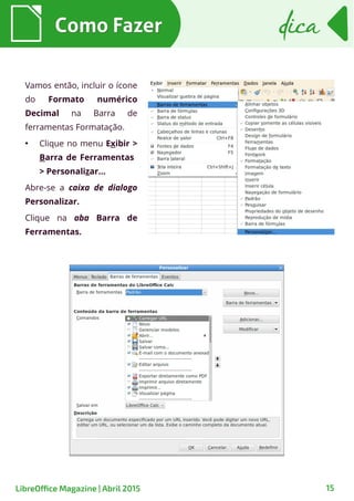 Como FazerComo Fazer dicadica
15LibreOffice Magazine | Abril 2015
Vamos então, incluir o ícone
do Formato numérico
Decimal na Barra de
ferramentas Formatação.
●
Clique no menu Exibir >
Barra de Ferramentas
> Personalizar...
Abre-se a caixa de dialogo
Personalizar.
Clique na aba Barra de
Ferramentas.
 