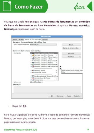 Como FazerComo Fazer dicadica
18LibreOffice Magazine | Abril 2015
Veja que na janela Personalizar, na aba Barras de ferramentas em Conteúdo
da barra de ferramentas no item Comandos já aparece Formato numérico:Formato numérico:
DecimalDecimal posicionado no início da barra.
●
Clique em OK.
Para mudar a posição do ícone na barra, o lado do comando Formato numérico:
Moeda, por exemplo, você deverá clicar na seta de movimento até o ícone ser
posicionado no local desejado.
 