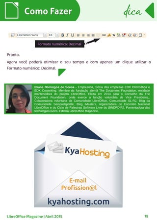 Como FazerComo Fazer dicadica
19LibreOffice Magazine | Abril 2015
Pronto.
Agora você poderá otimizar o seu tempo e com apenas um clique utilizar o
Formato numérico: Decimal.
Formato numérico: Decimal
Eliane Domingos de Sousa - Empresária, Sócia das empresas EDX Informática e
EDX Coworking. Membro da fundação alemã The Document Foundation, entidade
mantenedora do projeto LibreOffice. Eleita em 2014 para o Conselho da The
Document Foundation, onde exerce a função voluntária de Vice Presidente,.
Colaboradora voluntária da Comunidade LibreOffice, Comunidade SL-RJ, Blog da
Comunidade SempreUpdate, Blog iMasters, organizadora do Encontro Nacional
LibreOffice e do Ciclo de Palestras Software Livre do SINDPD-RJ. Fomentadora das
tecnologias livres. Editora LibreOffice Magazine.
 