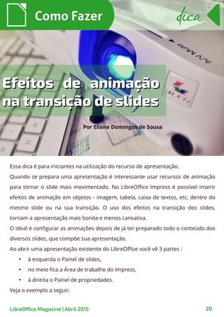 Essa dica é para iniciantes na utilização do recurso de apresentação.
Quando se prepara uma apresentação é interessante usar recursos de animação
para tornar o slide mais movimentado. No LibreOffice Impress é possível inserir
efeitos de animação em objetos - imagem, tabela, caixa de textos, etc, dentro do
mesmo slide ou na sua transição. O uso dos efeitos na transição dos slides,
tornam a apresentação mais bonita e menos cansativa.
O ideal é configurar as animações depois de já ter preparado todo o conteúdo dos
diversos slides, que compõe sua apresentação.
Ao abrir uma apresentação existente do LibreOffice você vê 3 partes :
●
à esquerda o Painel de slides,
●
no meio fica a Área de trabalho do Impress,
●
à direita o Painel de propriedades.
Veja o exemplo a seguir.
Como FazerComo Fazer
LibreOffice Magazine | Abril 2015 20
dicadica
Por Eliane Domingos de Sousa
Efeitos de animaçãoEfeitos de animação
na transição de slidesna transição de slides
 