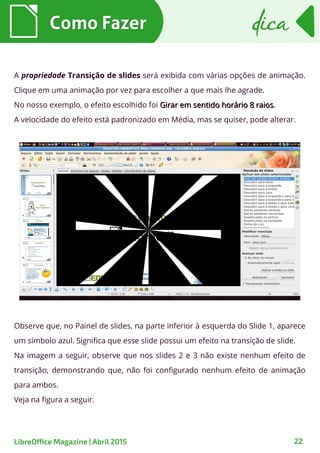 Como FazerComo Fazer dicadica
22LibreOffice Magazine | Abril 2015
A propriedade Transição de slides será exibida com várias opções de animação.
Clique em uma animação por vez para escolher a que mais lhe agrade.
No nosso exemplo, o efeito escolhido foi Girar em sentido horário 8 raiosGirar em sentido horário 8 raios.
A velocidade do efeito está padronizado em Média, mas se quiser, pode alterar.
Observe que, no Painel de slides, na parte inferior à esquerda do Slide 1, aparece
um símbolo azul. Significa que esse slide possui um efeito na transição de slide.
Na imagem a seguir, observe que nos slides 2 e 3 não existe nenhum efeito de
transição, demonstrando que, não foi configurado nenhum efeito de animação
para ambos.
Veja na figura a seguir.
 
